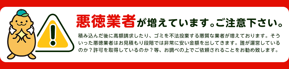 悪徳業者が増えています。ご注意下さい。積み込んだ後に高額請求したり、ゴミを不法投棄する悪徳業者が増えております。そういった悪徳業者はお見積り段階では非常に安い金額を出してきます。誰が運営しているのか？許可を取得しているのか？等、お調べの上でご依頼される事をお勧め致します。