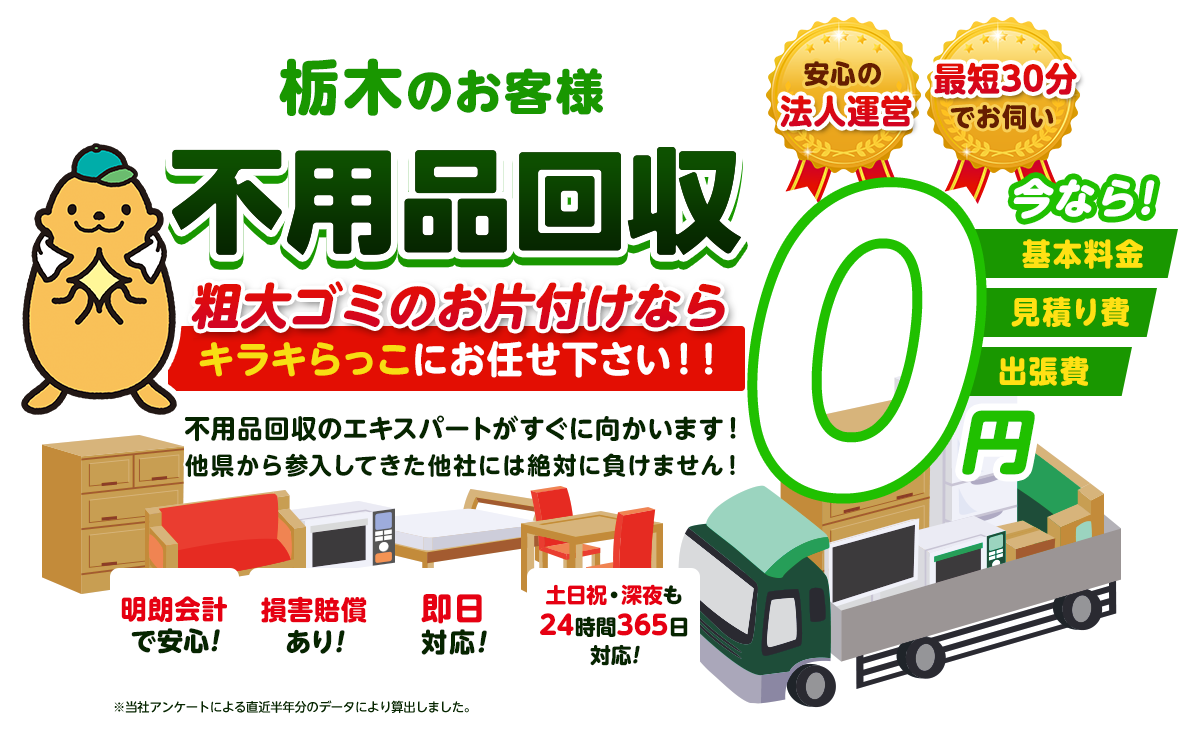 栃木のお客様 不用品回収 粗大ゴミのお片付けならキラキらっこにお任せ下さい！！不用品回収のエキスパートがすぐに向かいます！他県から参入してきた他社には絶対に負けません！今なら基本料金・見積り費・出張費0円 安心の法人運営 最短30分でお伺い 明朗会計で安心！損害賠償あり！即日対応！土日祝・深夜も24時間365日対応！