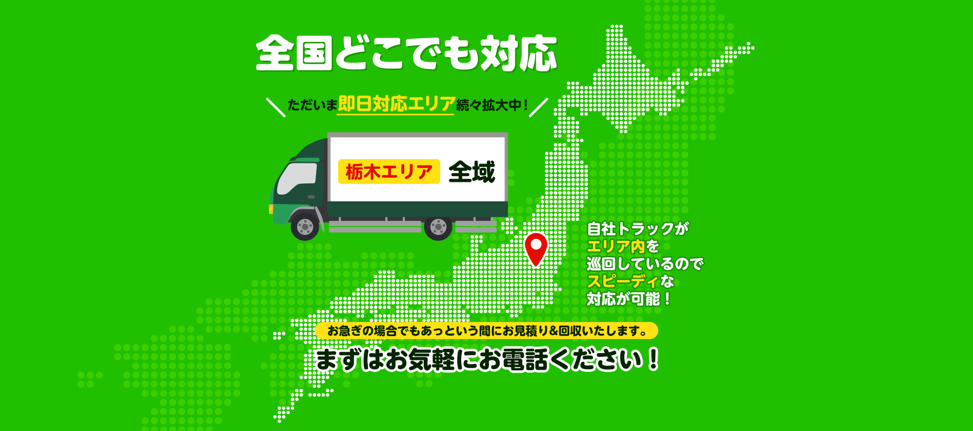 全国どこでも対応 ただいま即日対応エリア続々拡大中！ 栃木エリア全域 上記以外でも即日回収可能な場合がございます！自社トラックがエリア内を巡回しているのでスピーディな対応が可能！お急ぎの場合でもあっという間にお見積り&回収いたします。まずはお気軽にお電話ください！